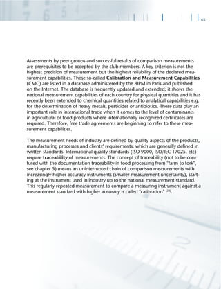 65
Assessments by peer groups and successful results of comparison measurements
are prerequisites to be accepted by the club members. A key criterion is not the
highest precision of measurement but the highest reliability of the declared mea-
surement capabilities. These so-called Calibration and Measurement Capabilities
(CMC) are listed in a database administered by the BIPM in Paris and published
on the Internet. The database is frequently updated and extended; it shows the
national measurement capabilities of each country for physical quantities and it has
recently been extended to chemical quantities related to analytical capabilities e.g.
for the determination of heavy metals, pesticides or antibiotics. These data play an
important role in international trade when it comes to the level of contaminants
in agricultural or food products where internationally recognized certiﬁcates are
required. Therefore, free trade agreements are beginning to refer to these mea-
surement capabilities.
The measurement needs of industry are deﬁned by quality aspects of the products,
manufacturing processes and clients‘ requirements, which are generally deﬁned in
written standards. International quality standards (ISO 9000, ISO/IEC 17025, etc)
require traceability of measurements. The concept of traceability (not to be con-
fused with the documentation traceability in food processing from "farm to fork",
see chapter 5) means an uninterrupted chain of comparison measurements with
increasingly higher accuracy instruments (smaller measurement uncertainty), start-
ing at the instrument used in industry up to the national measurement standard.
This regularly repeated measurement to compare a measuring instrument against a
measurement standard with higher accuracy is called "calibration" [28]
.
 