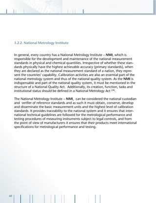 68
3.2.2. National Metrology Institute
In general, every country has a National Metrology Institute – NMI, which is
responsible for the development and maintenance of the national measurement
standards in physical and chemical quantities. Irrespective of whether these stan-
dards physically have the highest achievable accuracy (primary standards), when
they are declared as the national measurement standard of a nation, they repre-
sent the countries‘ capability. Calibration activities are also an essential part of the
national metrology system and thus of the national quality system. As the NMI is
indispensable and part of the national quality system, it must be mentioned in the
structure of a National Quality Act. Additionally, its creation, function, tasks and
institutional status should be deﬁned in a National Metrology Act [28]
.
The National Metrology Institute – NMI, can be considered the national custodian
and veriﬁer of reference standards and as such it must obtain, conserve, develop
and disseminate the basic measurement units and the highest level of calibration
standards. It provides traceability to the national system and it ensures that inter-
national technical guidelines are followed for the metrological performance and
testing procedures of measuring instruments subject to legal controls, and from
the point of view of manufacturers it ensures that their products meet international
speciﬁcations for metrological performance and testing.
 