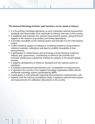 70
The National Metrology Institute main functions can be stated as follows:
• it is the primary metrology laboratory; as such it develops national measurement
standards and disseminates their exactitude to industry and users in the country,
• it establishes and maintains the national measurements system, giving technical
support to the network of secondary and tertiary laboratories,
• it provides traceability to the national system and through it to the international
system,
• it offers technical support to industry in everything related to measurements,
reference materials, calibrations and data to establish traceability of their
measurements,
• it participates in modernization and technology transfer between academia,
industry and government, contributing to reinforce the scientiﬁc and
technical infrastructure required by industry to compete in the present global
markets,
• it supports development of reference standards and the national system of
standards,
• it facilitates international harmonization and compatibility of measurements,
• it represents the country in the regional metrology organization RMO and the
worldwide metrology system coordinated by BIPM,
• it participates in internationally organized intercomparison measurements, and
• together with the national accreditation body it organizes national intercompari-
son measurements for calibration laboratories in the country.
 
