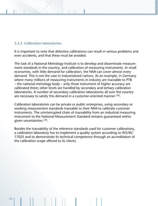 72
3.2.3. Calibration laboratories
It is important to note that defective calibrations can result in serious problems and
even accidents, and that these must be avoided.
The task of a National Metrology Institute is to develop and disseminate measure-
ment standards in the country, and calibration of measuring instruments. In small
economies, with little demand for calibration, the NMI can cover almost every
demand. This is not the case in industrialized nations. As an example, in Germany
where many millions of measuring instruments in industry are traceable to PTB
– the national metrology body – only those instrument of higher accuracy are
calibrated there; other levels are handled by secondary and tertiary calibration
laboratories. A number of secondary calibration laboratories all over the country
are necessary to satisfy this demand in a customer-oriented manner [28]
.
Calibration laboratories can be private or public enterprises, using secondary or
working measurement standards traceable to their NMI to calibrate customer
instruments. The uninterrupted chain of traceability from an industrial measuring
instrument to the National Measurement Standard remains guaranteed within
given uncertainties [28]
.
Besides the traceability of the reference standards used for customer calibrations,
a calibration laboratory has to implement a quality system according to ISO/IEC
17025 and to demonstrate its technical competence through an accreditation of
the calibration scope offered to its clients.
 