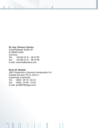 8
Dr.-Ing. Clemens Sanetra
Frankensberger Straße 29
D-38640 Goslar
Germany
Tel.: +49 (0) 53 21 - 38 33 99
Fax: +49 (0) 53 21 - 38 33 98
E-mail: clemens@sanetra.com
Rocío M. Marbán
2001 Producción y Servicios Incorporados S.A.
Calzada San Juan 10-33, Zona 7,
Guatemala, Guatemala
Tel.: (502) - 24 72 - 05 35
Fax: (502) - 24 40 - 33 65
E-mail: psi2001@itelgua.com
 