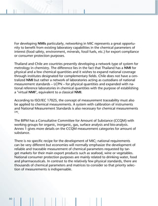 80
For developing NMIs particularly, networking in MIC represents a great opportu-
nity to beneﬁt from existing laboratory capabilities in the chemical parameters of
interest (food safety, environment, minerals, fossil fuels, etc.) for export compliance
or consumer protection purposes.
Thailand and Chile are countries presently developing a network type of system for
metrology in chemistry. The difference lies in the fact that Thailand has a NMI for
physical and a few chemical quantities and it wishes to expand national coverage
through institutes designated for complementary ﬁelds. Chile does not have a cen-
tralized NMI but rather a network of laboratories acting as custodians of national
measurement standards – LCPN – for physical quantities and expanded with na-
tional reference laboratories in chemical quantities with the purpose of establishing
a "virtual NMI", equivalent to a classical NMI.
According to ISO/IEC 17025, the concept of measurement traceability must also
be applied to chemical measurements. A system with calibration of instruments
and National Measurement Standards is also necessary for chemical measurements
[28]
.
The BIPM has a Consultative Committee for Amount of Substance (CCQM) with
working groups for organic, inorganic, gas, surface analysis and bio-analysis.
Annex 1 gives more details on the CCQM measurement categories for amount of
substance.
There is no speciﬁc recipe for the development of MIC; national requirements
can be very different but economies will normally emphasize the development of
reliable and traceable measurement of chemical parameters requested by tar-
get markets for their main export products such as seafood, wine or vegetables.
National consumer protection purposes are mainly related to drinking water, food
and pharmaceuticals. In contrast to the relatively few physical standards, there are
thousands of chemical parameters and matrices to consider so that priority selec-
tion of measurements is indispensable.
 