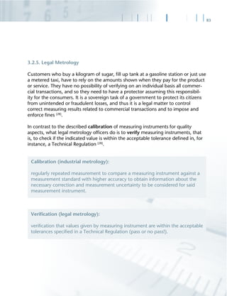 83
3.2.5. Legal Metrology
Customers who buy a kilogram of sugar, ﬁll up tank at a gasoline station or just use
a metered taxi, have to rely on the amounts shown when they pay for the product
or service. They have no possibility of verifying on an individual basis all commer-
cial transactions, and so they need to have a protector assuming this responsibil-
ity for the consumers. It is a sovereign task of a government to protect its citizens
from unintended or fraudulent losses, and thus it is a legal matter to control
correct measuring results related to commercial transactions and to impose and
enforce ﬁnes [28]
.
In contrast to the described calibration of measuring instruments for quality
aspects, what legal metrology ofﬁcers do is to verify measuring instruments, that
is, to check if the indicated value is within the acceptable tolerance deﬁned in, for
instance, a Technical Regulation [28]
.
Calibration (industrial metrology):
regularly repeated measurement to compare a measuring instrument against a
measurement standard with higher accuracy to obtain information about the
necessary correction and measurement uncertainty to be considered for said
measurement instrument.
Veriﬁcation (legal metrology):
veriﬁcation that values given by measuring instrument are within the acceptable
tolerances speciﬁed in a Technical Regulation (pass or no pass!).
 