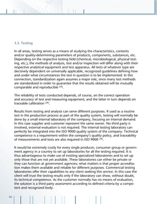 86
3.3. Testing
In all areas, testing serves as a means of studying the characteristics, contents
and/or quality-determining parameters of products, components, substances, etc.
Depending on the respective testing ﬁeld (chemical, microbiological, physical test-
ing, etc.), the methods of analysis, test and/or inspection will differ along with their
respective analytical equipment and test apparatus. All tests of whatever type are
decisively dependent on universally applicable, recognized guidelines deﬁning how
and under what circumstances the test in question is to be implemented. In this
connection, standardization again assumes a major role, since many test methods
are standardized in order to guarantee that the results obtained will be mutually
comparable and reproducible [28]
.
The reliability of tests conducted depends, of course, on the correct operation
and accuracy of test and measuring equipment, and the latter in turn depends on
traceable calibration [28]
.
Results from testing and analysis can serve different purposes. If used as a routine
test in the production process as part of the quality system, testing will normally be
done by a small internal laboratory of the company, focusing on internal demand.
In this case supplier and customer represent the same owner. No third party is
involved, external evaluation is not required. The internal testing laboratory can
perfectly be integrated into the ISO 9000 quality system of the company. Technical
competence is a requirement within the company’s quality policy, and traceability
of measurements and tests are also required in ISO 9000 [28]
.
It would be extremely costly for every single producer, consumer group or govern-
ment agency in a country to set up laboratories for all the testing required. It is
thus advantageous to make use of existing specialized laboratories and to set up
only those that are not yet available. These laboratories can either be private or
they can function at government agencies; what matters is that proper accredita-
tion makes them available and reliable for different purposes. Commercial testing
laboratories offer their capabilities to any client seeking this service. In this case the
client will trust the testing results only if the laboratory can show, without doubt,
its technical competence. As the customer normally has no means of evaluation,
the solution is a third party assessment according to deﬁned criteria by a compe-
tent and recognized body.
 