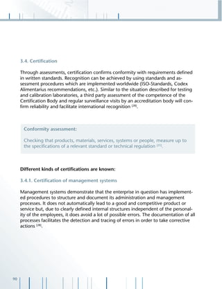 90
3.4. Certiﬁcation
Through assessments, certiﬁcation conﬁrms conformity with requirements deﬁned
in written standards. Recognition can be achieved by using standards and as-
sessment procedures which are implemented worldwide (ISO-Standards, Codex
Alimentarius recommendations, etc.). Similar to the situation described for testing
and calibration laboratories, a third party assessment of the competence of the
Certiﬁcation Body and regular surveillance visits by an accreditation body will con-
ﬁrm reliability and facilitate international recognition [28]
.
Different kinds of certiﬁcations are known:
3.4.1. Certiﬁcation of management systems
Management systems demonstrate that the enterprise in question has implement-
ed procedures to structure and document its administration and management
processes. It does not automatically lead to a good and competitive product or
service but, due to clearly deﬁned internal structures independent of the personal-
ity of the employees, it does avoid a lot of possible errors. The documentation of all
processes facilitates the detection and tracing of errors in order to take corrective
actions [28]
.
Conformity assessment:
Checking that products, materials, services, systems or people, measure up to
the speciﬁcations of a relevant standard or technical regulation [25]
.
 