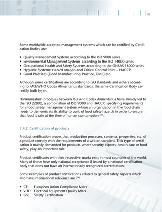 91
Some worldwide-accepted management systems which can be certiﬁed by Certiﬁ-
cation Bodies are:
• Quality Management Systems according to the ISO 9000 series
• Environmental Management Systems according to the ISO 14000 series
• Occupational Health and Safety Systems according to the OHSAS 18000 series
• Hygienic Systems: Hazard Analysis and Critical Control Point – HACCP
• Good Practices (Good Manufacturing Practice, GMP) etc.
Although some certiﬁcations are according to ISO standards and others accord-
ing to FAO/WHO Codex Alimentarius standards, the same Certiﬁcation Body can
certify both types.
Harmonization processes between ISO and Codex Alimentarius have already led to
the ISO 22000, a combination of ISO 9000 and HACCP, specifying requirements
for a food safety management system where an organization in the food chain
needs to demonstrate its ability to control food safety hazards in order to ensure
that food is safe at the time of human consumption [28]
.
3.4.2. Certiﬁcation of products
Product certiﬁcation proves that production processes, contents, properties, etc. of
a product comply with the requirements of a written standard. This type of certiﬁ-
cation is mainly demanded for products where security aspects, health care or food
safety, play an important role.
Product certiﬁcates with their respective marks exist in most countries of the world.
Many of those have only national acceptance if issued by a national certiﬁcation
body that does not have an internationally recognized accreditation.
Some examples of product certiﬁcations related to general safety aspects which
also have international relevance are [28]
:
• CE: European Union Compliance Mark
• VDE: Electrical Equipment Quality Mark
• GS: Safety Certiﬁcation
 