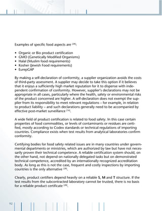 92
Examples of speciﬁc food aspects are [28]
:
• Organic or Bio product certiﬁcation
• GMO (Genetically Modiﬁed Organisms)
• Halal (Muslim food requirements)
• Kosher (Jewish Food requirements)
• EurepGAP
By making a self-declaration of conformity, a supplier organization avoids the costs
of third-party assessment. A supplier may decide to take this option if it believes
that it enjoys a sufﬁciently high market reputation for it to dispense with inde-
pendent conﬁrmation of conformity. However, supplier‘s declarations may not be
appropriate in all cases, particularly where the health, safety or environmental risks
of the product concerned are higher. A self-declaration does not exempt the sup-
plier from its responsibility to meet relevant regulations – for example, in relation
to product liability – and such declarations generally need to be accompanied by
effective post-market surveillance [16]
.
A wide ﬁeld of product certiﬁcation is related to food safety. In this case certain
properties of food commodities, or levels of contaminants or residues are certi-
ﬁed, mostly according to Codex standards or technical regulations of importing
countries. Compliance exists when test results from analytical laboratories conﬁrm
conformity.
Certifying bodies for food safety related issues are in many countries under govern-
mental departments or ministries, which are authorized by law but have not neces-
sarily proven their technical competence. A reliable certiﬁcation system should, on
the other hand, not depend on nationally delegated tasks but on demonstrated
technical competence, accredited by an internationally recognized accreditation
body. As long as this is not the case, frequent and costly inspections by importing
countries is the only alternative [28]
.
Clearly, product certiﬁers depend heavily on a reliable S, M and T structure. If the
test results from the subcontracted laboratory cannot be trusted, there is no basis
for a reliable product certiﬁcate [28]
.
 