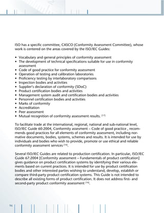96
ISO has a speciﬁc committee, CASCO (Conformity Assessment Committee), whose
work is centered on the areas covered by the ISO/IEC Guides:
• Vocabulary and general principles of conformity assessment
• The development of technical speciﬁcations suitable for use in conformity
assessment
• Code of good practice for conformity assessment
• Operation of testing and calibration laboratories
• Proﬁciency testing by interlaboratory comparisons
• Inspection bodies and activities
• Supplier‘s declaration of conformity (SDoC)
• Product certiﬁcation bodies and activities
• Management system audit and certiﬁcation bodies and activities
• Personnel certiﬁcation bodies and activities
• Marks of conformity
• Accreditation
• Peer assessment
• Mutual recognition of conformity assessment results. [17]
To facilitate trade at the international, regional, national and sub-national level,
ISO/IEC Guide 60:2004, Conformity assesment – Code of good practice , recom-
mends good practices for all elements of conformity assessment, including nor-
mative documents, bodies, systems, schemes and results. It is intended for use by
individuals and bodies who wish to provide, promote or use ethical and reliable
conformity assessment services [16]
.
Several ISO/IEC Guides are related to production certiﬁcation. In particular, ISO/IEC
Guide 67:2004 [Conformity assessment – Fundamentals of product certiﬁcation]
gives guidance on product certiﬁcation systems by identifying their various ele-
ments based on current practices. It is intended for use by product certiﬁcation
bodies and other interested parties wishing to understand, develop, establish or
compare third-party product certiﬁcation systems. This Guide is not intended to
describe all existing forms of product certiﬁcation. It does not address ﬁrst- and
second-party product conformity assessment [16]
.
 