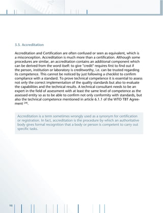 98
3.5. Accreditation
Accreditation and Certiﬁcation are often confused or seen as equivalent, which is
a misconception. Accreditation is much more than a certiﬁcation. Although some
procedures are similar, an accreditation contains an additional component which
can be derived from the word itself: to give "credit" requires ﬁrst to ﬁnd out if
the person, institution or laboratory is creditworthy, i.e. can be trusted regarding
its competence. This cannot be noticed by just following a checklist to conﬁrm
compliance with a standard. To prove technical competence it is essential to assess
not only the correct implementation of the quality standards but also to evaluate
the capabilities and the technical results. A technical consultant needs to be an
expert in the ﬁeld of assessment with at least the same level of competence as the
assessed entity so as to be able to conﬁrm not only conformity with standards, but
also the technical competence mentioned in article 6.1.1 of the WTO TBT Agree-
ment [28]
.
Accreditation is a term sometimes wrongly used as a synonym for certiﬁcation
or registration. In fact, accreditation is the procedure by which an authoritative
body gives formal recognition that a body or person is competent to carry out
speciﬁc tasks.
 