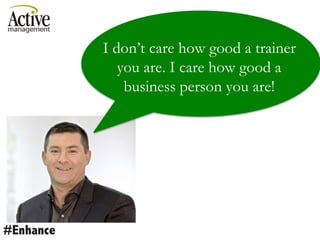 I don’t care how good a trainer
you are. I care how good a
business person you are!
 