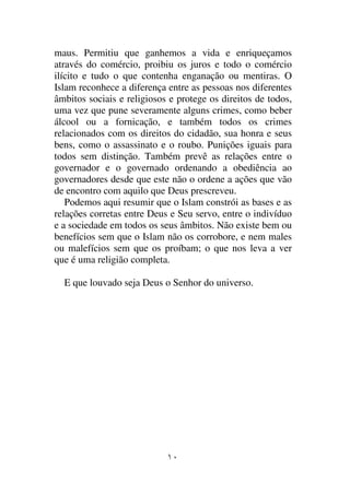 maus. Permitiu que ganhemos a vida e enriqueçamos
através do comércio, proibiu os juros e todo o comércio
ilícito e tudo o que contenha enganação ou mentiras. O
Islam reconhece a diferença entre as pessoas nos diferentes
âmbitos sociais e religiosos e protege os direitos de todos,
uma vez que pune severamente alguns crimes, como beber
álcool ou a fornicação, e também todos os crimes
relacionados com os direitos do cidadão, sua honra e seus
bens, como o assassinato e o roubo. Punições iguais para
todos sem distinção. Também prevê as relações entre o
governador e o governado ordenando a obediência ao
governadores desde que este não o ordene a ações que vão
de encontro com aquilo que Deus prescreveu.
   Podemos aqui resumir que o Islam constrói as bases e as
relações corretas entre Deus e Seu servo, entre o indivíduo
e a sociedade em todos os seus âmbitos. Não existe bem ou
benefícios sem que o Islam não os corrobore, e nem males
ou malefícios sem que os proíbam; o que nos leva a ver
que é uma religião completa.

  E que louvado seja Deus o Senhor do universo.
 