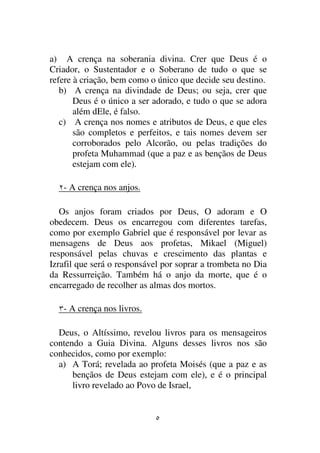 a) A crença na soberania divina. Crer que Deus é o
Criador, o Sustentador e o Soberano de tudo o que se
refere à criação, bem como o único que decide seu destino.
   b) A crença na divindade de Deus; ou seja, crer que
       Deus é o único a ser adorado, e tudo o que se adora
       além dEle, é falso.
   c) A crença nos nomes e atributos de Deus, e que eles
       são completos e perfeitos, e tais nomes devem ser
       corroborados pelo Alcorão, ou pelas tradições do
       profeta Muhammad (que a paz e as bençãos de Deus
       estejam com ele).

   - A crença nos anjos.

   Os anjos foram criados por Deus, O adoram e O
obedecem. Deus os encarregou com diferentes tarefas,
como por exemplo Gabriel que é responsável por levar as
mensagens de Deus aos profetas, Mikael (Miguel)
responsável pelas chuvas e crescimento das plantas e
Izrafil que será o responsável por soprar a trombeta no Dia
da Ressurreição. Também há o anjo da morte, que é o
encarregado de recolher as almas dos mortos.

   - A crença nos livros.

  Deus, o Altíssimo, revelou livros para os mensageiros
contendo a Guia Divina. Alguns desses livros nos são
conhecidos, como por exemplo:
  a) A Torá; revelada ao profeta Moisés (que a paz e as
      bençãos de Deus estejam com ele), e é o principal
      livro revelado ao Povo de Israel,
 