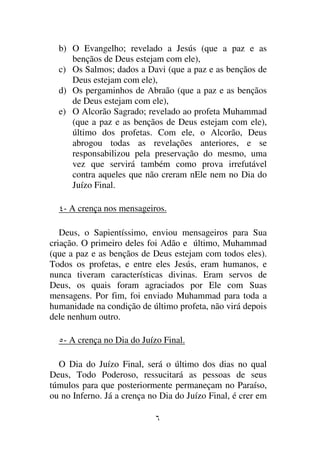 b) O Evangelho; revelado a Jesús (que a paz e as
     bençãos de Deus estejam com ele),
  c) Os Salmos; dados a Davi (que a paz e as bençãos de
     Deus estejam com ele),
  d) Os pergaminhos de Abraão (que a paz e as bençãos
     de Deus estejam com ele),
  e) O Alcorão Sagrado; revelado ao profeta Muhammad
     (que a paz e as bençãos de Deus estejam com ele),
     último dos profetas. Com ele, o Alcorão, Deus
     abrogou todas as revelações anteriores, e se
     responsabilizou pela preservação do mesmo, uma
     vez que servirá também como prova irrefutável
     contra aqueles que não creram nEle nem no Dia do
     Juízo Final.

   - A crença nos mensageiros.

   Deus, o Sapientíssimo, enviou mensageiros para Sua
criação. O primeiro deles foi Adão e último, Muhammad
(que a paz e as bençãos de Deus estejam com todos eles).
Todos os profetas, e entre eles Jesús, eram humanos, e
nunca tiveram características divinas. Eram servos de
Deus, os quais foram agraciados por Ele com Suas
mensagens. Por fim, foi enviado Muhammad para toda a
humanidade na condição de último profeta, não virá depois
dele nenhum outro.

   - A crença no Dia do Juízo Final.

  O Dia do Juízo Final, será o último dos dias no qual
Deus, Todo Poderoso, ressucitará as pessoas de seus
túmulos para que posteriormente permaneçam no Paraíso,
ou no Inferno. Já a crença no Dia do Juízo Final, é crer em
 
