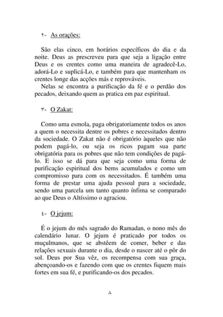 - As orações:

   São elas cinco, em horários específicos do dia e da
noite. Deus as prescreveu para que seja a ligação entre
Deus e os crentes como uma maneira de agradecê-Lo,
adorá-Lo e suplicá-Lo, e também para que mantenham os
crentes longe das acções más e reprováveis.
   Nelas se encontra a purificação da fé e o perdão dos
pecados, deixando quem as pratica em paz espiritual.

   - O Zakat:

   Como uma esmola, paga obrigatoriamente todos os anos
a quem o necessita dentre os pobres e necessitados dentro
da sociedade. O Zakat não é obrigatório àqueles que não
podem pagá-lo, ou seja os ricos pagam sua parte
obrigatória para os pobres que não tem condições de pagá-
lo. E isso se dá para que seja como uma forma de
purificação espiritual dos bems acumulados e como um
compromisso para com os necessitados. É também uma
forma de prestar uma ajuda pessoal para a sociedade,
sendo uma parcela um tanto quanto ínfima se comparado
ao que Deus o Altíssimo o agraciou.

   - O jejum:

   É o jejum do mês sagrado do Ramadan, o nono mês do
calendário lunar. O jejum é praticado por todos os
muçulmanos, que se abstêem de comer, beber e das
relações sexuais durante o dia, desde o nascer até o pôr do
sol. Deus por Sua vêz, os recompensa com sua graça,
abençoando-os e fazendo com que os crentes fiquem mais
fortes em sua fé, e purificando-os dos pecados.
 