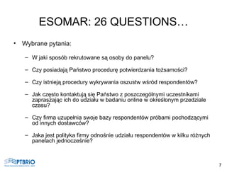 ESOMAR: 26 QUESTIONS… <ul><li>Wybrane pytania: </li></ul><ul><ul><li>W jaki sposób rekrutowane są osoby do panelu?  </li><...