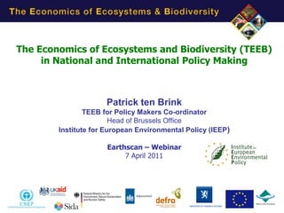 The Economics of Ecosystems and Biodiversity (TEEB)
     in National and International Policy Making



                      Patrick ten Brink
                TEEB for Policy Makers Co-ordinator
                        Head of Brussels Office
        Institute for European Environmental Policy (IEEP)

                      Earthscan – Webinar
                           7 April 2011




                                                             1
 