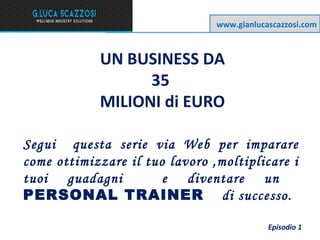www.gianlucascazzosi.com

UN BUSINESS DA
35
MILIONI di EURO
Segui questa serie via Web per imparare
come ottimizzare il tuo lavoro ,moltiplicare i
tuoi guadagni
e diventare un
PERSONAL TRAINER di successo.
Episodio 1

 