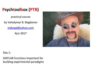Psychtoolbox (PTB)
practical course
by Volodymyr B. Bogdanov
vlabogd@yahoo.com
Kyiv 2017
Day 1:
MATLAB functions important for
building experimental paradigms
 