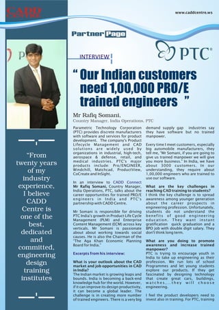 www.caddcentre.ws




               Partner Page


                  INTERVIEW


               “ Our Indian customers
                 need 1,00,000 PRO/E
                 trained engineers ”
               Mr Rafiq Somani,
               Country Manager, India Operations, PTC
               Parametric Technology Corporation            demand supply gap industries say
               (PTC) provides discrete manufacturers        they have software but no trained
               with software and services for product       manpower.
               development. The company's Product
               Lifecycle Management and CAD                 Every time I meet customers, especially
               solutions are widely used by                 big automobile manufacturers, they
               organizations in industrial, high-tech,      tell me, “Mr Somani, if you are going to
    “From      aerospace & defense, retail, and             give us trained manpower we will give
               medical industries. PTC's major              you more business.” In India, we have
twenty years   products include: Pro/ENGINEER,              about 3000 customers. In our
     of my     Windchill, Matchcad, ProductView,
               CoCreate and InSight.
                                                            understanding, they require about
                                                            1,00,000 engineers who are trained to
   industry    In an interview to CADD Connect
                                                            use our software.

 experience,   Mr Rafiq Somani, Country Manager,            What are the key challenges in
               India Operations, PTC, talks about the       reaching CAD training to students?
   I believe   career opportunities for trained PRO/E       I think the key challenge is to spread
               engineers in India and PTC's                 awareness among younger generation
    CADD       partnership with CADD Centre.                about the career prospects in
                                                            engineering profession. Unfortunately,
  Centre is    Mr Somani is responsible for driving         students do not understand the
  one of the   PTC India's growth in Product Life Cycle
               Management (PLM) and Enterprise
                                                            benefits of good engineering
                                                            education. They want instant
     best,     Content Management (ECM) across key
               verticals. Mr Somani is passionate
                                                            gratification quick graduation and a
                                                            BPO job with double digit salary. They
  dedicated    about about working towards social           don't think long term.
               causes. He is also the Chairman of the
      and      “The Aga Khan Economic Planning              What are you doing to promote
               Board for India.”                            awareness and increase trained
 committed,                                                 manpower?
               Excerpts from his interview:                 PTC is trying to encourage youth in
 engineering                                                India to take up engineering as their
    design     What is your outlook about the CAD
               market and job opportunities in CAD
                                                            profession. We run lots of school
                                                            Programmes and let young students
   training    in India?
               The Indian market is growing leaps and
                                                            explore our products. If they get
                                                            fascinated by designing technology
  institutes   bounds. India is becoming a back-end         that create great cars, buildings,
               knowledge hub for the world. However,        watches,…they will choose
               if it can improve its design productivity,   engineering.
               it can become a global leader. The
               challenge is in creating more number         I feel the product developers need to
               of trained engineers. There is a very big    invest also in training. For PTC, training
 