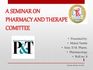 A SEMINAR ON
PHARMACY AND THERAPEUTIC
COMITTEE
• Presented by:
• Mukul Tambe
• Sem. II M. Pharm.
• Pharmacology
• Roll no. 8
Tuesday, October 10, 2017
1
 