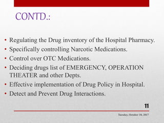 CONTD.:
• Regulating the Drug inventory of the Hospital Pharmacy.
• Specifically controlling Narcotic Medications.
• Control over OTC Medications.
• Deciding drugs list of EMERGENCY, OPERATION
THEATER and other Depts.
• Effective implementation of Drug Policy in Hospital.
• Detect and Prevent Drug Interactions.
Tuesday, October 10, 2017
11
 