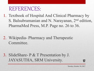 REFERENCES:
1. Textbook of Hospital And Clinical Pharmacy by
S. Balsubramanian and N. Narayanan, 2nd edition,
PharmaMed Press, M.P. Page no. 26 to 36.
2. Wikipedia- Pharmacy and Therapeutic
Committee.
3. SlideShare- P & T Presentation by J.
JAYASUTHA, SRM University.
Tuesday, October 10, 2017
17
 