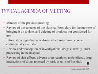 TYPICAL AGENDA OF MEETING:
• Minutes of the previous meeting
• Review of the contents of the Hospital Formulary for the purpose of
bringing it up to date, and deleting of products not considered for
use
• Information regarding new drugs which may have become
commercially available.
• Review and/or adoption of investigational drugs currently under
processing in the hospital.
• Review of side effects, adverse drug reactions, toxic effects, drug
interactions of drugs reported by various units of hospital.
Tuesday, October 10, 2017
8
 
