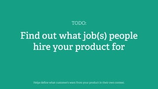 TODO:
Find out what job(s) people
hire your product for
Helps deﬁne what customer’s want from your product in their own context.
 