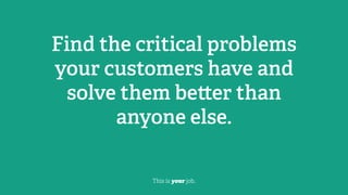 Find the critical problems
your customers have and
solve them be er than
anyone else.
This is your job.
 