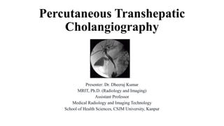 Percutaneous Transhepatic
Cholangiography
Presenter: Dr. Dheeraj Kumar
MRIT, Ph.D. (Radiology and Imaging)
Assistant Professor
Medical Radiology and Imaging Technology
School of Health Sciences, CSJM University, Kanpur
 