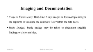Imaging and Documentation
• X-ray or Fluoroscopy: Real-time X-ray images or fluoroscopic images
are captured to visualize the contrast's flow within the bile ducts.
• Static Images: Static images may be taken to document specific
findings or abnormalities.
16/09/2023 PTC By- Dr. Dheeraj Kumar 14
 