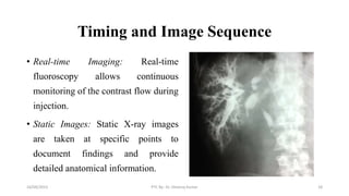 Timing and Image Sequence
• Real-time Imaging: Real-time
fluoroscopy allows continuous
monitoring of the contrast flow during
injection.
• Static Images: Static X-ray images
are taken at specific points to
document findings and provide
detailed anatomical information.
16/09/2023 PTC By- Dr. Dheeraj Kumar 18
 