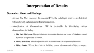 Interpretation of Results
Normal vs. Abnormal Findings:
• Normal Bile Duct Anatomy: In a normal PTC, the radiologist observes well-defined
bile ducts with a characteristic branching pattern.
• Identification of Abnormalities: PTC is invaluable for identifying various
abnormalities, including:
• Bile Duct Blockages: The procedure can pinpoint the location and extent of blockages caused
by factors like gallstones or tumors.
• Biliary Strictures: Narrowing or strictures in the bile ducts can be precisely identified.
• Biliary Leaks: PTC can detect leaks in the biliary system, often as a result of injury or surgery.
16/09/2023 PTC By- Dr. Dheeraj Kumar 19
 