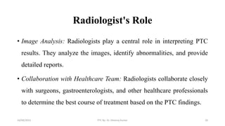 Radiologist's Role
• Image Analysis: Radiologists play a central role in interpreting PTC
results. They analyze the images, identify abnormalities, and provide
detailed reports.
• Collaboration with Healthcare Team: Radiologists collaborate closely
with surgeons, gastroenterologists, and other healthcare professionals
to determine the best course of treatment based on the PTC findings.
16/09/2023 PTC By- Dr. Dheeraj Kumar 20
 
