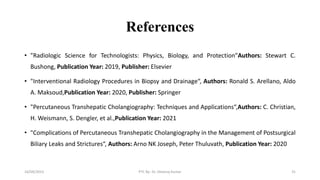 References
• "Radiologic Science for Technologists: Physics, Biology, and Protection"Authors: Stewart C.
Bushong, Publication Year: 2019, Publisher: Elsevier
• "Interventional Radiology Procedures in Biopsy and Drainage“, Authors: Ronald S. Arellano, Aldo
A. Maksoud,Publication Year: 2020, Publisher: Springer
• "Percutaneous Transhepatic Cholangiography: Techniques and Applications“,Authors: C. Christian,
H. Weismann, S. Dengler, et al.,Publication Year: 2021
• "Complications of Percutaneous Transhepatic Cholangiography in the Management of Postsurgical
Biliary Leaks and Strictures“, Authors: Arno NK Joseph, Peter Thuluvath, Publication Year: 2020
16/09/2023 PTC By- Dr. Dheeraj Kumar 31
 