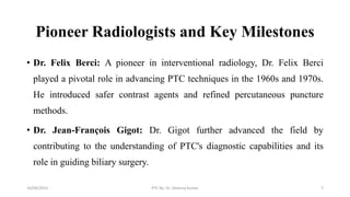 Pioneer Radiologists and Key Milestones
• Dr. Felix Berci: A pioneer in interventional radiology, Dr. Felix Berci
played a pivotal role in advancing PTC techniques in the 1960s and 1970s.
He introduced safer contrast agents and refined percutaneous puncture
methods.
• Dr. Jean-François Gigot: Dr. Gigot further advanced the field by
contributing to the understanding of PTC's diagnostic capabilities and its
role in guiding biliary surgery.
16/09/2023 PTC By- Dr. Dheeraj Kumar 7
 