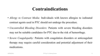 Contraindications
• Allergy to Contrast Media: Individuals with known allergies to iodinated
contrast agents used in PTC should not undergo the procedure.
• Uncontrolled Bleeding Disorders: Patients with severe bleeding disorders
may not be suitable candidates for PTC due to the risk of hemorrhage.
• Severe Coagulopathy: Patients with coagulation disorders or anticoagulant
therapy may require careful consideration and potential adjustment of their
medications.
16/09/2023 PTC By- Dr. Dheeraj Kumar 9
 