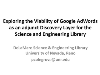 Exploring the Viability of Google AdWords
  as an adjunct Discovery Layer for the
     Science and Engineering Library

    DeLaMare Science & Engineering Library
         University of Nevada, Reno
            pcolegrove@unr.edu
 