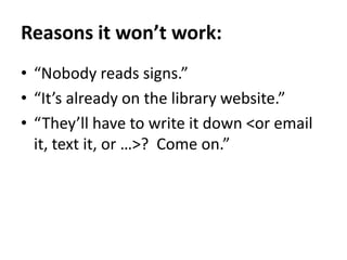 Reasons it won’t work:“Nobody reads signs.”“It’s already on the library website.”“They’ll have to write it down <or email it, text it, or …>?  Come on.”