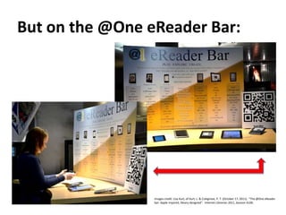 But on the @One eReader Bar:Images credit: Lisa Kurt, of Kurt, L. & Colegrove, P. T. (October 17, 2011).  “The @One eReaderbar: Apple inspired, library designed”.  Internet Librarian 2011, Session A106.