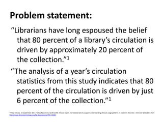 Problem statement:“Librarians have long espoused the belief that 80 percent of a library’s circulation is driven by approximately 20 percent of the collection.”1“The analysis of a year’s circulation statistics from this study indicates that 80 percent of the circulation is driven by just 6 percent of the collection.”11 Press release, 21 September 2011: “OCLC Research and OhioLINK release report and related data to support understanding of book usage patterns in academic libraries”, retrieved 9/26/2011 from http://www.librarytechnology.org/ltg-displaytext.pl?RC=16083