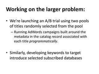 Working on the larger problem:We’re launchingan A/B trial using two pools of titles randomly selected from the poolRunning AdWords campaigns built around the metadata in the catalog record associated with each title programmatically.Similarly, developing keywords to target introduce selected subscribed databases