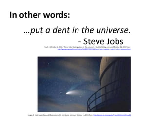 In other words:…put a dent in the universe.							- Steve JobsSnell, J. (October 6, 2011).  “Steve Jobs: Making a dent in the universe”.  MacWorld blog, retrieved October 13, 2011 from: http://www.macworld.com/article/162827/2011/10/steve_jobs_making_a_dent_in_the_universe.htmlImage of  Hale-Bopp /Steward Observatories 61-inch dome retrieved October 13, 2011 from: http://james.as.arizona.edu/~psmith/61inch/#mark3