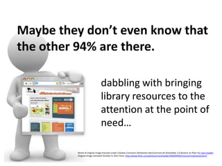 Maybe they don’t even know that the other 94% are there.dabbling with bringinglibrary resources to theattention at the point of need…Remix of original image licensed under Creative Commons Attribution-NonCommercial-ShareAlike2.0 Generic on flickr by mary hodder.Original image retrieved October 9, 2011 from: http://www.flickr.com/photos/maryhodder/966994992/sizes/o/in/photostream/ 