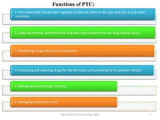Agra Public Pharmacy College, Agra 7
Functions of PTC:
1. This committee should meet regularly at least six times in the year and also as and when
necessary.
2. Advising medical, administrative, and pharmacy departments on drug related issues.
3. Developing drug policies and procedures.
4. Evaluating and selecting drugs for the formulary and providing for its periodic revision.
5. Managing adverse drug reactions.
6. Managing medication error.
 