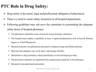 PTC Role in Drug Safety:
➢ Drug safety is the moral, legal and professional obligation of pharmacist.
➢ There is a need to create safety awareness in all hospital departments.
➢ Following guidelines may sub serve the committee in ascertaining the adequate
safety factor of hospital pharmacy:
✓ The pharmacist should be aware of narcotic & psychotropic substances.
✓ The hospital must employ a qualified, at least, a registered pharmacist with at least B. Pharma
degree as ‘Chief Pharmacist’.
✓ Should not permit non-pharmacist personnel to dispense drugs and allied materials.
✓ Must provide adequate safe, work space, and storage facilities.
✓ Should have a drug formulary which periodically revised and kept up to date.
✓ The poisonous materials are separated from nonpoisonous materials in the pharmacy.
✓ Not permit non-pharmacist personnel.
Agra Public Pharmacy College, Agra 9
 