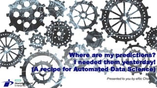 Where are my predictions?
I needed them yesterday!
(A recipe for Automated Data Science)
Presented to you by eRic Choo
 