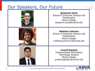 Our Speakers, Our Future
Benjamin Carle
School of Computer Science and
Mathematics
Marist College
benjamin.carle@marist.edu

Matthew Johnson
School of Computer Science and
Mathematics
Marist College
matthew.johnson1@marist.edu

Junaid Kapadia
Undergraduate Information
Technology Student
Marist College
junaid.kapadia1@marist.edu

3

© 2013 ADVA Optical Networking. All rights reserved. Confidential.

 