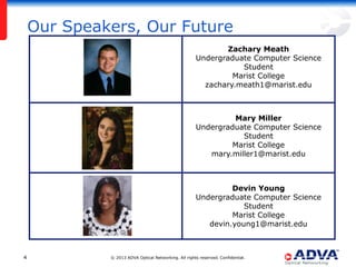 Our Speakers, Our Future
Zachary Meath
Undergraduate Computer Science
Student
Marist College
zachary.meath1@marist.edu

Mary Miller
Undergraduate Computer Science
Student
Marist College
mary.miller1@marist.edu

Devin Young
Undergraduate Computer Science
Student
Marist College
devin.young1@marist.edu

4

© 2013 ADVA Optical Networking. All rights reserved. Confidential.

 