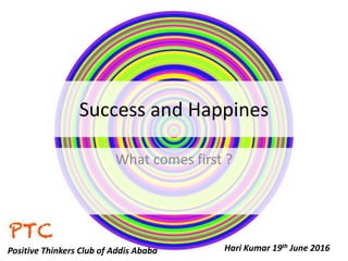 Success and Happines
What comes first ?
Hari Kumar 19th June 2016Positive Thinkers Club of Addis Ababa
 
